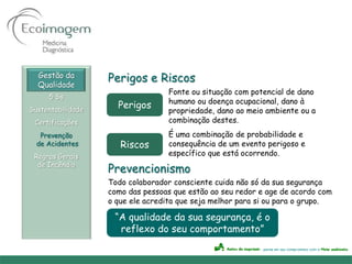 Gestão da
  Qualidade
                   Perigos e Riscos
                                  Fonte ou situação com potencial de dano
     5 Ss
                                  humano ou doença ocupacional, dano à
Sustentabilidade
                     Perigos
                                  propriedade, dano ao meio ambiente ou a
 Certificações                    combinação destes.
   Prevenção                      É uma combinação de probabilidade e
  de Acidentes        Riscos      consequência de um evento perigoso e
 Regras Gerais                    específico que está ocorrendo.
  de Incêndio
                   Prevencionismo
                   Todo colaborador consciente cuida não só da sua segurança
                   como das pessoas que estão ao seu redor e age de acordo com
                   o que ele acredita que seja melhor para si ou para o grupo.

                    “A qualidade da sua segurança, é o
                     reflexo do seu comportamento”
 