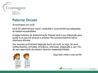 Palavras Iniciais
Acreditamos em você!
Você foi admitido por reunir condições e características adequadas
às nossas necessidades.
O departamento de Administração Pessoal está à sua disposição para
ajudá-lo no que for preciso e prestar-lhe esclarecimentos sobre
eventuais dúvidas.
Seu sucesso profissional depende muito de você, ou seja, de seus
conhecimentos, atitudes, eficiência, interesse, disposição e, por fim,
de sua capacidade de assumir maiores responsabilidades.

                                         Seja bem-vindo e boa sorte!
 