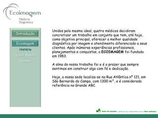 Unidos pelo mesmo ideal, quatro médicos decidiram
Introdução      concretizar um trabalho em conjunto que tem, até hoje,
                como objetivo principal, oferecer a melhor qualidade
Ecoimagem       diagnóstica por imagem e atendimento diferenciado a seus
  História
                clientes. Após inúmeras experiências profissionais,
                planejamentos e conquistas, a ECOIMAGEM foi fundada
Visão/ Missão   em 1983.
  Valores
                A alma do nosso trabalho foi e é o prazer que sempre
                sentimos em construir algo com fé e dedicação.

                Hoje, a nossa sede localiza-se na Rua Atlântica nº 121, em
                São Bernardo do Campo, com 1300 m², e é considerada
                referência no Grande ABC.
 