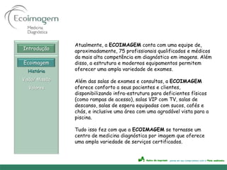 Atualmente, a ECOIMAGEM conta com uma equipe de,
Introdução      aproximadamente, 75 profissionais qualificados e médicos
                da mais alta competência em diagnóstico em imagens. Além
Ecoimagem       disso, a estrutura e modernos equipamentos permitem
  História      oferecer uma ampla variedade de exames.

Visão/ Missão   Além das salas de exames e consultas, a ECOIMAGEM
  Valores       oferece conforto a seus pacientes e clientes,
                disponibilizando infra-estrutura para deficientes físicos
                (como rampas de acesso), salas VIP com TV, salas de
                descanso, salas de espera equipadas com sucos, cafés e
                chás, e inclusive uma área com uma agradável vista para a
                piscina.

                Tudo isso fez com que a ECOIMAGEM se tornasse um
                centro de medicina diagnóstica por imagem que oferece
                uma ampla variedade de serviços certificados.
 
