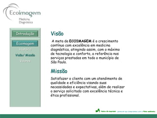 Introdução      Visão
                 A meta da ECOIMAGEM é o crescimento
Ecoimagem
                contínuo com excelência em medicina
  História      diagnóstica, atingindo assim, com o máximo
Visão/ Missão   de tecnologia e conforto, a referência nos
                serviços prestados em todo o município de
  Valores       São Paulo.

                Missão
                Satisfazer o cliente com um atendimento de
                qualidade e eficiência visando suas
                necessidades e expectativas, além de realizar
                o serviço solicitado com excelência técnica e
                ética profissional.
 