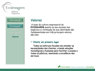 Introdução      Valores
                 A base da cultura empresarial da
Ecoimagem       ECOIMAGEM quanto ao seu sucesso nos
  História      negócios e a formação de sua identidade são
Visão/ Missão   fundamentadas em três principais valores,
                são eles:
  Valores

                 Cliente em primeiro lugar
                  Todos os esforços focados em atender as
                necessidades dos clientes, criando soluções
                tecnológicas e humanas para facilitar o acesso a
                todos os públicos, mantendo a excelência dos
                serviços.
 