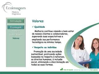 Introdução      Valores
Ecoimagem        Qualidade
  História        Melhoria contínua visando o bem-estar
Visão/ Missão   de nossos clientes e colaboradores,
                superando suas expectativas e
  Valores
                ampliando sua performance
                tecnológica no mínimo tempo.

                 Respeito ao indivíduo
                   Promoção de uma sociedade
                sustentável, praticando ações
                baseadas no respeito à natureza,
                os direitos humanos, à inclusão
                social, eliminando a discriminação em
                todas as suas formas.
 