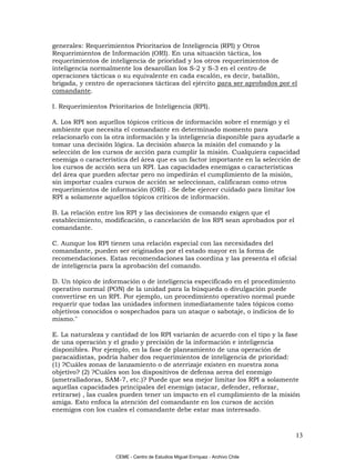 generales: Requerimientos Prioritarios de Inteligencia (RPI) y Otros
Requerimientos de Información (ORI). En una situación táctica, los
requerimientos de inteligencia de prioridad y los otros requerimientos de
inteligencia normalmente los desarollan los S-2 y S-3 en el centro de
operaciones tácticas o su equivalente en cada escalón, es decir, batallón,
brigada, y centro de operaciones tácticas del ejército para ser aprobados por el
comandante.

I. Requerimientos Prioritarios de Inteligencia (RPI).

A. Los RPI son aquellos tópicos críticos de información sobre el enemigo y el
ambiente que necesita el comandante en determinado momento para
relacionarlo con la otra información y la inteligencia disponible para ayudarle a
tomar una decisión lógica. La decisión abarca la misión del comando y la
selección de los cursos de acción para cumplir la misión. Cualquiera capacidad
enemiga o característica del área que es un factor importante en la selección de
los cursos de acción sera un RPI. Las capacidades enemigas o características
del área que pueden afectar pero no impedirán el cumplimiento de la misión,
sin importar cuales cursos de acción se seleccionan, calificaran como otros
requerimientos de información (ORI) . Se debe ejercer cuidado para limitar los
RPI a solamente aquellos tópicos críticos de información.

B. La relación entre los RPI y las decisiones de comando exigen que el
establecimiento, modificación, o cancelación de los RPI sean aprobados por el
comandante.

C. Aunque los RPI tienen una relación especial con las necesidades del
comandante, pueden ser originados por el estado mayor en la forma de
recomendaciones. Estas recomendaciones las coordina y las presenta el oficial
de inteligencia para la aprobación del comando.

D. Un tópico de información o de inteligencia especificado en el procedimiento
operativo normal (PON) de la unidad para la búsqueda o divulgación puede
convertirse en un RPI. Por ejemplo, un procedimiento operativo normal puede
requerir que todas las unidades informen inmediatamente tales tópicos como
objetivos conocidos o sospechados para un ataque o sabotaje, o indicios de lo
mismo."

E. La naturaleza y cantidad de los RPI variarán de acuerdo con el tipo y la fase
de una operación y el grado y precisión de la información e inteligencia
disponibles. Por ejemplo, en la fase de planeamiento de una operación de
paracaidistas, podría haber dos requerimientos de inteligencia de prioridad:
(1) ?Cuáles zonas de lanzamiento o de aterrizaje existen en nuestra zona
objetivo? (2) ?Cuáles son los dispositivos de defensa aerea del enemigo
(ametralladoras, SAM-7, etc.)? Puede que sea mejor limitar los RPI a solamente
aquellas capacidades principales del enemigo (atacar, defender, reforzar,
retirarse) , las cuales pueden tener un impacto en el cumplimiento de la misión
amiga. Esto enfoca la atención del comandante en los cursos de acción
enemigos con los cuales el comandante debe estar mas interesado.



                                                                                 13

                     CEME - Centro de Estudios Miguel Enríquez - Archivo Chile
 