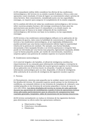 (1) El comandante militar debe considerar los efectos de las condiciones
meteorológicas y del terreno en su misión cuando él planea y lleva a cabo una
operación; como resultado, él trata de lograr un conocimiento cabal y preciso de
estos factores. Este conocimiento, considerado junto con las capacidades
enemigas, se requiere para asegurar el cumplimiento de la misión asignada.

(2) Un análisis del efecto de todas las condiciones meteorológicas y del terreno
sobre nuestras propias fuerzas y del enemigo constituya la base para las
apreciaciones que pueden hacer el comandante y su estado mayor. La
respuesta que se busca es la mejor utilización de las condiciones
meteorológicas y del terreno con base en la misión y en las capacidades
enemigas.

(3) El terreno y las condiciones meteorológicas influyen en la aplicación de los
principios de guerra, tales como la habilidad de concentrarse y maniobrar. El
terreno y las condiciones meteorológicas, al ser explotadas debidamente,
pueden permitir que una fuerza numericamente inferior logre la superioridad
relativa de la potencia de combate. Por ejemplo, una fuerza blindada,
mecanizada y bien equipada llevada a un terreno pantanoso o irregular bien
puede ser derrotada por una fuerza mas pequeña, ligeramente equipada, debido
a que la fuerza pequeña puede, por medio de concentración, maniobra y
sorpresa aplicar una potencia de combate superior en el punto decisivo.

B. Condiciones meteorológicas.

(1) A nivel de brigada o de batallón, el oficial de inteligencia coordina los
requerimientos de su comando para información meteorológica e interpreta la
información meteorológica recibida del cuartel general superior en los términos
de su aplicación con el terreno local y la situación. Cuando se requiera
información meteorológica pero no está. disponible, el oficial de inteligencia
debe solicitarla de la sección de inteligencia del siguiente escalon superior.

C. Terreno.

(1) Normalmente, mientras más pequella sea la unidad, mayor será el interés en
los detalles del terreno. El comando superior puede pensar en los términos de
cordilleras, un comando inferior en los términos de complejos de colinead y una
unidad pequella en los términos de serranías pequellas y cursos de agua en
una sola colina. Los datos detallados del terreno se tornan de valor particular
durante las operaciones de estabilizacion cuando el área de operaciones incluya
áreas adecuadas particularmente para la ubicación de campamentos base
cuartales generales, hospitales, talles de municiones de las fuerzas insurrectas.

(2) El terreno normalmente se evalua en términos de los siguientes factores
para determinar su efecto sobre las operaciones militares:

          a. Observación y fuego.
          b. Cobertura y encubrimiento.
          c. Obstáculos.


                                                                                23

                    CEME - Centro de Estudios Miguel Enríquez - Archivo Chile
 