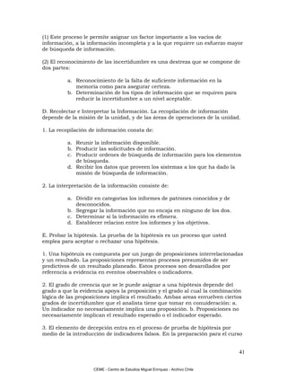 (1) Este proceso le permite asignar un factor importante a los vacíos de
información, a la información incompleta y a la que requiere un esfuerzo mayor
de búsqueda de información.

(2) El reconocimiento de las incertidumbre es una destreza que se compone de
dos partes:

          a. Reconocimiento de la falta de suficiente información en la
             memoria como para asegurar certeza.
          b. Determinación de los tipos de información que se requiren para
             reducir la incertidumbre a un nivel aceptable.

D. Recolectar e Interpretar la Información. La recopilación de información
depende de la misión de la unidad, y de las áreas de operaciones de la unidad.

1. La recopilación de información consta de:

          a. Reunir la información disponible.
          b. Producir las solicitudes de información.
          c. Producir ordenes de búsqueda de información para los elementos
             de búsqueda.
          d. Recibir los datos que proveen los sistemas a los que ha dado la
             misión de búsqueda de información.

2. La interpretación de la información consiste de:

          a. Dividir en categorías los informes de patrones conocidos y de
             desconocidos.
          b. Segregar la información que no encaja en ninguno de los dos.
          c. Determinar si la información es efímera.
          d. Establecer relacion entre los informes y los objetivos.

E. Probar la hipótesis. La prueba de la hipótesis es un proceso que usted
emplea para aceptar o rechazar una hipótesis.

1. Una hipóteuis es compuesta por un juego de proposiciones interrelacionadas
y un resultado. La proposiciones representan procesos presumidos de ser
predictivos de un resultado planeado. Estos procesos son desarollados por
referencia a evidencia en eventos observables o indicadores.

2. El grado de creencia que se le puede asignar a una hipótesis depende del
grado a que la evidencia apoya la proposición y el grado al cual la combinación
lógica de las proposiciones implica el resultado. Ambas areas envuelven ciertos
grados de incertidumbre que el analista tiene que tomar en conuideración: a.
Un indicador no necesariamente implica una proposición. b. Proposiciones no
necesariamente implican el resultado esperado o el indicador esperado.

3. El elemento de decepción entra en el proceso de prueba de hipótesis por
medio de la introducción de indicadores falsos. En la preparación para el curso


                                                                                41

                    CEME - Centro de Estudios Miguel Enríquez - Archivo Chile
 