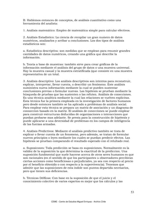 B. Hablemos entonces de conceptos, de análisis cuantitativo como una
herramienta del analista:

1. Análisis matemático: Empleo de matemática simple para calcular efectivos.

2. Análisis Estadístico: La ciencia de recopilar un gran numero de datos
numéricos, analizarlos y arribar a conclusiones. Los dos tipos de análisis
estadísticos son:

a. Estadística descriptiva: son medidas que se emplean para resumir grandes
cantidades de datos numéricos, creando una gráfica que describe la
información.

b. Teoría a base de muestras: también sirve para crear gráficas de la
información mediante el análisis del grupo de datos o una muestra universal.
Hay la muestra casual y la muestra estratificada (que consiste en una muestra
representativa de un total.

3. Análisis descriptivo: Los análisis descriptivos son intentos para reconstruir,
explicar, interpretar, llevar cuenta, o describir un fenómeno. Este análisis
suministra nueva información mediante la cual se pueden sustentar
conclusiones previas o formular nuevas. Las hipótesis se prueban mediante la
búsqueda de pruebas que las sustenten o las refuten. Análisis de conecciones.
Es una técnica analítica mediante la cual las relaciones se vuelven explicitas.
Esta técnica fue la primera empleada en la investigación de factores humanos
pero desde entonces también se ha aplicado a problemas de análisis social.
Para emplear esta técnica se prepara un matriz de asociación y un diagrama de
conneccion basado en la matriz. El análisis de conecciones se puede emplear
para construir estructuras deducidas de organizaciones o interacciones que
puedan probarse mas adelante. Se presta para la construcción de hipótesis y
puede aplicarse a una deversidad de problemas en los campos de inteligencia
de las fuerzas armadas.

4. Análisis Predictivos: Mediante el análisis predictivo también se trata de
explicar o llevar cuenta de un fenomeno, pero además, se tratan de formular
nuevos principios o leyes mediante los cuales se puedan predecir efectos. Las
hipótesis se prueban comparando el resultado esperado con el relultado real.

a. Suposicones: Toda predicción se basa en suposiciones. Normalmente es la
validez de la suposición la que determina la exactitud de la prediccion. Una
suposición fundmental que suele hacerse acerca de otros seres humanos es que
son racionales (en el sentido de que los participantes u observadores percibiran
ciertas acciones como beneficiosas o perjudiciales, ya sea con respecto al precio
por el beneficio obtenido o con respecto a la supervivencia). Tenemos que
admitir que las suposiciones de esta índole son puntos departida necesarios,
pero que tienen sus deficiencias.

b. Técnicas Délficas: Con base en la suposición de que el juicio y el
conocimiento colectivo de varios expertos es mejor que los cálculos y las


                                                                                53

                    CEME - Centro de Estudios Miguel Enríquez - Archivo Chile
 