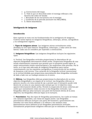 •   g. Correcciones del mapa.
          •   h. Todo lo que se descubrió sobre el enemigo refierase a los
              factores del orden de batalla
          •   i. Resultado de los encuentros con el enemigo.
          •   j. Condición de la patrulla (inclusive los HEA/MEA).
          •   k. Datos misceláneos.


Inteligencia de imágenes


Introducción

Este capitulo se trata con los fundamentales de la inteligencia de imágenes.
Cubrirá varios tópicos en imágenes fotográficas, infrarojas, aéreas, cartográficas
y su subsiguiente registro.

I. Tipos de imágenes aéreas. Las imágenes aéreas normalmente están
divididas en tres tipos básicos: fotográficas, infrarrojas, y radar aéreo de vista
lateral. Cada una se considera por seperado a continuación.

II. Imágenes fotográficas: Las imágenes fotográficas incluyen los siguientes
tipos:

A. Vertical. Las fotografías verticales proporcionan la abarcadura de un
objectivo fotografiado directamente desde arriba. Proporciona fotografías de una
escala relativamente constante que permite que el interpreta pueda lograr la
mejor estereovisión (visión esteoroscópica) y las mediciones más precisas. Por lo
tanto, es el tipo más adecuado de imágenes fotográficas para usarse
conjuntamente con los requisitos cartográficos o construcción de los modelos
de mosaicos o del terreno. Una cariación de la fotografía vertical convencional
es la vertical dividida que proporciona esencialmente dom fotografías verticales
de lado a lado con un traslapo mínimo en el centro.

B. Oblicua. Las fotografías oblicuas proporcionan la abarcadura de un área
objectivo fotografiada a un ángulo de la vertical. Las fotografías oblicuas se
paracen mucho a la vista normal de ojo y permite que el interprete puede verþ
dentro de un área en una manera más normal que ver el objectivo como
aparece directamente desde arriba. Permite la inspección de áreas cubiertas por
nubes que normalmente están oscuras en las fotografías verticales. Las
fotografías oblicuas altas incluyen una parte del horizonte detrás de la zona
objectivo; las fotografías oblicuas bajas no lo incluyen.

C. Panorámico. Hay dos tipos de fotografías panorámicas, las cuales se toman
con cámaras especiales, con vistas de ángulo ancho. Las fotografías
panorámicas oblicuas incluyen una parte del horizonte y generalmente son
tomadas con vista hacia adelante y se refieren a las mismas como
þpanorámicas hacia adelante.þ Las fotografías panorámicas verticales
normalmente proporcionan imágenes oblicuas que se extienden al horizonte en


                                                                                     68

                     CEME - Centro de Estudios Miguel Enríquez - Archivo Chile
 