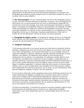 cada lado de la línea de vuelo de la aeronave, mientras que también
proporcionan la abarcadura vertical directamente debajo de la aeronave. Las
fotografías panorámicas pueden proporcionar la abarcadura rápida de áreas en
un paso sobre la zona objetivo.

D. Par estereoscópico. Un par estereoscópico consta de dos fotografías aéreas
en que una parte del área total proyectada allí. es común. Una investigación de
tales paras con un estereoscopio da una vista trí-dimensional exagerada del
terreno den el área del traslapo. Las vistas estereoscopias limitadas se pueden
lograr al traslapar las fotografías oblicuas y panorámicas; sin embargo, la mejor
visión estereoscópica se logra por medio de las fotografías verticales y de tipo
verticales-divididas. Un tipo de un par estereoscópico es el vetógrafo que es dos
fotografías aéreas que se traslapan, impresas especialmente. Estas dan la
ilusión de tercera dimensión cuando se miran con lentes polaroid.

E. Fotografía de ángul o ancho. La fotografía de ángulo ancho es la fotografía
aérea tomada con una cámara que tiene un lente de ángulo ancho que enfoca
un cono de aproximadamente 90 degrados.

III. Imágenes infrarrojas.

A. El sistema infrarrojo es un sensor pasivo que descubra la radiación térmica
emitida y reflejada que viene del terreno y los objetos en el terreno. Con el uso
de un filtro reemplazable, los sistemas infrarrojos en la actualidad extraen la
radiación reflejada y registran solamente aquella radiación emitida por la zona
objetivo y los objetos. La radiación total emitida es una función de la
temperatura de un objeto y su emisividad. La radiación emitida diferirá entre
los objetos y las diferencias resultantes serán recogidas y registradas por el
sistema infrarrojo. El sensor infrarrojo puede descubrir diferencias diminutas, y
por lo tanto, puede diferenciar entre los objetos unos cerca de los otros. Para
lograr la máxima capacidad, el sistema infrarrojo debe operar en alturas bajas
debido a que su área de abarcadura está limitada al área directamente debajo
de la trayactoría de vuelo de la aeronave; por lo tanto, se usa normalmente solo
para los objetivos aislados, lineales o de área pequeña.

B. Los aviones infrarrojos están equipados tanto para exhibición pictórica de las
ondas infrarrajas de llegada a medida que la aeronave pasa sobre el terreno
como para el registro de la información adquirida por sensores en tiras de
película para el revelado a interpretación posteriores. Algunas versiones de
aeronaves infrarrajas también pueden transmitar sus imágenes a un terminal
de sensores terrestres, proporcionando de ese modo una presentación en vivo
de la zona objetivo al personal en le terreno.

Cuando esta dispnible, el terminal de sensores terrestres también registra estas
presentaciones en películas que se revelan en un registrador-revelador-
observador y que están disponibles para ser interpretadas dentro de 20 a 60
segundos.




                                                                                69

                    CEME - Centro de Estudios Miguel Enríquez - Archivo Chile
 