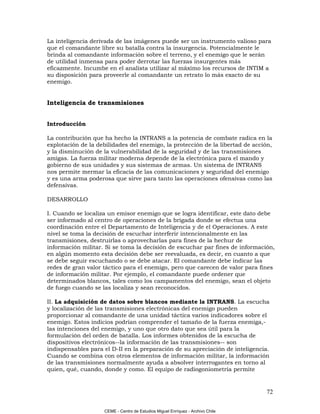 La inteligencia derivada de las imágenes puede ser un instrumento valioso para
que el comandante libre su batalla contra la insurgencia. Potencialmente le
brinda al comandante información sobre el terreno, y el enemigo que le serán
de utilidad inmensa para poder derrotar las fuerzas insurgentes más
eficazmente. Incumbe en el analista utilizar al máximo los recursos de INTIM a
su disposición para proveerle al comandante un retrato lo más exacto de su
enemigo.


Inteligencia de transmisiones


Introducción

La contribución que ha hecho la INTRANS a la potencia de combate radica en la
explotación de la debilidades del enemigo, la protección de la libertad de acción,
y la disminución de la vulnerabilidad de la seguridad y de las transmisiones
amigas. La fuerza militar moderna depende de la electrónica para el mando y
gobierno de sus unidades y sus sistemas de armas. Un sistema de INTRANS
nos permite mermar la eficacia de las comunicaciones y seguridad del enemigo
y es una arma poderosa que sirve para tanto las operaciones ofensivas como las
defensivas.

DESARROLLO

I. Cuando se localiza un emisor enemigo que se logra identificar, este dato debe
ser informado al centro de operaciones de la brigada donde se efectua una
coordinación entre el Departamento de Inteligencia y de el Operaciones. A este
nivel se toma la decisión de escuchar interferir intencionalmente en las
transmisiones, destruirlas o aprovecharlas para fines de la hechur de
información militar. Si se toma la decisión de escuchar par fines de información,
en algún momento esta decisión debe ser reevaluada, es decir, en cuanto a que
se debe seguir escuchando o se debe atacar. El comandante debe indicar las
redes de gran valor táctico para el enemigo, pero que carecen de valor para fines
de información militar. Por ejemplo, el comandante puede ordener que
determinados blancos, tales como los campamentos del enemigo, sean el objeto
de fuego cuando se las localiza y sean reconocidos.

II. La adquisición de datos sobre blancos mediante la INTRANS. La escucha
y localización de las transmisiones electrónicas del enemigo pueden
proporcionar al comandante de una unidad táctica varios indicadores sobre el
enemigo. Estos indicios podrían comprender el tamaño de la fuerza enemiga,-
las intenciones del enemigo, y uno que otro dato que sea útil para la
formulación del orden de batalla. Los informes obtenidos de la escucha de
dispositivos electrónicos--la información de las transmisiones-- son
indispensables para el D-II en la preparación de su apreciación de inteligencia.
Cuando se combina con otros elementos de información militar, la información
de las transmisiones normalmente ayuda a absolver interrogantes en torno al
quien, qué, cuando, donde y como. El equipo de radiogoniometría permite


                                                                                72

                    CEME - Centro de Estudios Miguel Enríquez - Archivo Chile
 