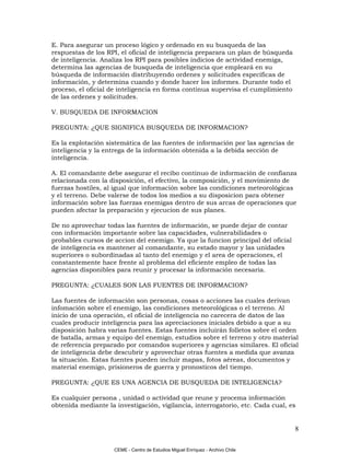 E. Para asegurar un proceso lógico y ordenado en su busqueda de las
respuestas de los RPI, el oficial de inteligencia preparara un plan de búsqueda
de inteligencia. Analiza los RPI para posibles indicios de actividad enemiga,
determina las agencias de busqueda de inteligencia que empleará en su
búsqueda de información distribuyendo ordenes y solicitudes específicas de
información, y determina cuando y donde hacer los informes. Durante todo el
proceso, el oficial de inteligencia en forma continua supervisa el cumplimiento
de las ordenes y solicitudes.

V. BUSQUEDA DE INFORMACION

PREGUNTA: ¿QUE SIGNIFICA BUSQUEDA DE INFORMACION?

Es la explotación sistemática de las fuentes de información por las agencias de
inteligencia y la entrega de la información obtenida a la debida sección de
inteligencia.

A. El comandante debe asegurar el recibo continuo de información de confianza
relacionada con la disposición, el efectivo, la composición, y el movimiento de
fuerzas hostiles, al igual que información sobre las condiciones meteorológicas
y el terreno. Debe valerse de todos los medios a su disposicion para obtener
información sobre las fuerzas enemigas dentro de sus arcas de operaciones que
pueden afectar la preparación y ejecucion de sus planes.

De no aprovechar todas las fuentes de información, se puede dejar de contar
con información importante sobre las capacidades, vulnerabilidades o
probables cursos de accion del enemigo. Ya que la funcion principal del oficial
de inteligencia es mantener al comandante, su estado mayor y las unidades
superiores o subordinadas al tanto del enemigo y el area de operaciones, el
constantemente hace frente al problema del eficiente empleo de todas las
agencias disponibles para reunir y procesar la información necesaria.

PREGUNTA: ¿CUALES SON LAS FUENTES DE INFORMACION?

Las fuentes de información son personas, cosas o acciones las cuales derivan
infomación sobre el enemigo, las condiciones meteorológicas o el terreno. Al
inicio de una operación, el oficial de inteligencia no carecera de datos de las
cuales producir inteligencia para las apreciaciones iniciales debido a que a su
disposición habra varias fuentes. Estas fuentes incluirán folletos sobre el orden
de batalla, armas y equipo del enemigo, estudios sobre el terreno y otro material
de referencia preparado por comandos superiores y agencias similares. El oficial
de inteligencia debe descubrir y aprovechar otras fuentes a medida que avanza
la situación. Estas fuentes pueden incluir mapas, fotos aéreas, documentos y
material enemigo, prisioneros de guerra y pronosticos del tiempo.

PREGUNTA: ¿QUE ES UNA AGENCIA DE BUSQUEDA DE INTELIGENCIA?

Es cualquier persona , unidad o actividad que reune y procema información
obtenida mediante la investigación, vigilancia, interrogatorio, etc. Cada cual, es


                                                                                  8

                     CEME - Centro de Estudios Miguel Enríquez - Archivo Chile
 