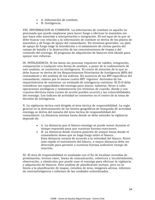 •   A. Información de combate.
          •   B. Inteligencia.

VIII. INFORMACION de COMBATE. La información de combate es aquello no
procesada que puede emplearse para hacer fuego o efectuar la maniobra sin
que haya sido sometida a interpretación o integración. El enf oque de la que se
debe buscar con relación a la información de combate se deriva de los planes de
maniobra y de fuego de apoyo del comandante. En términos generales, un plan
de apoyo de fuego exige la interdicción o el aislamiento de ciertas partes del
campo de batalla y la destrucción de las concentraciones de tropas y del
comando del enemigo. El programa de adquisición de blancos está ideado para
apoyar este esfuerzo.

IX. INTELIGENCIA. Si los datos sin procesar requieren de validez, integración,
comparación o cualquier otra forma de análisis, a pesar de lo rudimentario de
este análisis, se convierten en inteligencia. El centro de atención de lo que se
debe buscar se deriva de los Requerimientos Prioritarios de Inteligencia (RPI) del
comandante y del análisis de los indicios. En ausencia de los RPI específicos del
comandante, existen por lo menos cuatro RPI "vigentes" derivados de los
requerimientos de mantener un estimado de inteligencia continuo. El D-II debe
considerar las capacidades del enemigo para atacar, sabotear, llevar a cabo
operaciones sicológicas y reabastacerse (en términos de cuando, donde y con
cuantos efectivos estos cursos de acción pueden ocurrir) y las vulnerabilidades
del enemigo. Los indicios de actividad se convierten en el centro de la toma de
decisión de inteligencia.

X. La vigilancia táctica está dirigida al área táctica de responsibilidad. La regla
general en la determinación de los limites geográficos de búsqueda de actividad
enemiga se deriva del tamaño del área táctica de responsibilidad del
comandante. La distancia mínima hasta donde se debe extender la vigilancia
depende de:

          •   A. La distancia que el blanco enemigo se puede mover durante el
              tiempo requerido para que nuestras fuerzas reaccionen.
          •   B. La distancia desde nuestra posición de ataque hasta donde el
              comandante desea que se haga fuego sobre el blanco.
              Esta distancia variará de acuerdo a la velocidad del blanco. Entre
              más rápido el movimiento del blanco, a mayor distancia debe ser
              detectado para permitir a nuestras fuerzas suficiente tiempo de
              reacción.

XI. El área de responsibilidad es analizada con el fin de localizar avenidas de
proximación, terreno clave, lineas de comunicación, cobertura y incubrimientos,
observación, y obstáculos que puede usar el enemigo para efectuar la vigilancia
y adquisición de blancos. Este análisis de planificación incluye, pero no se
limita a la planificación de mapas, estudios de área, imágenes aéreas, informes
de contrainteligencia e informes de las unidades subordinadas.




                                                                                 84

                     CEME - Centro de Estudios Miguel Enríquez - Archivo Chile
 