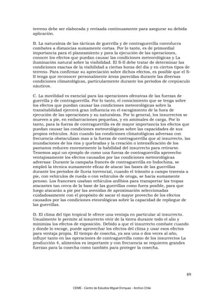 terreno debe ser elaborada y revisada continuamente para asegurar su debida
aplicación.

B. La naturaleza de las tácticas de guerrilla y de contraguerrilla convolucra
combates a distancias sumamente cortas. Por lo tanto, es de primordial
importancia para el planeamiento y para la ejecución de las operaciones,
conocer los efectos que puedan causar las condiciones meteorológicas y La
iluminación natural sobre la visibilidad. El S-II debe tratar de determinar las
condiciones exactas de la visibilidad a ciertas horas del día y en ciertos tipos de
terreno. Para confirmar su apreciación sobre dichos efectos, es posible que el S-
II tenga que reconocer personalmente áreas parecidas durante las diversas
condiciones climatológicas, particularmente durante los períodos de crepúsculo
náuticos.

C. La movilidad es esencial para las operaciones ofensivas de las fuerzas de
guerrilla y de contraguerrilla. Por lo tanto, el conocimiento que se tenga sobre
los efectos que puedan causar las condiciones meteorológicas sobre la
transitabilidad ejercerá gran influencia en el escogimiento de la hora de
ejecución de las operaciones y su naturaleza. Por lo general, los insurrectos se
mueven a pie, en embarcaciones pequeñas, y en amimales de carga. Por lo
tanto, para la fuerza de contraguerrilla es de mayor importancia los efectos que
puedan causar las condiciones meteorológicas sobre las capacidades de sus
propios vehículos. Aún cuando las condiciones climatológicas adversas con
frecuencia obstaculizan mas a la fuerza de contraguerrilla que al insurrecto, las
inundaciones de los ríos y quebradas y la creación o intensificación de los
pantanos reducen enormemente la habilidad del insurrecto para retirarse.
Tenemos aquí un ejemplo de como una fuerza de contraguerrilla aprovecho
ventajosamente los efectos causados por las condiciones meteorológicas
adversas: Durante la campaña francés de contraguerrilla en Indochina, se
empleó la técnica sumamente eficaz de atacar las bases de las guerrillas
durante los períodos de lluvia torrencial, cuando el tránsito a campo travesía a
pie, con vehículos de rueda o con vehículos de oruga, se hacia sumamente
penoso. Los franceses usaban vehículos anfibios para transportar las tropas
atacantes tan cerca de la base de las guerrillas como fuera posible, para que
luego atacarán a pie por las avenidas de aproximación seleccionadas
cuidadosamente con el propósito de sacar el mayor provecho de los efectos
causados por las condiciones eteorológicas sobre la capacidad de repliegue de
las guerrillas.

D. El clima del tipo tropical le ofrece una ventaja en particular al insurrecto.
Usualmente le permite al insurrecto vivir de la tierra durante todo el alio y
minimiza los efectos de exposición. Debido a que el insurrecto combate cuando
y donde lo escoge, puede aprovechar los efectos del clima y usar esos efectos
para ventaja propia. El tiempo de cosecha, ya sea una o dos veces al año,
influye tanto en las operaciones de contraguerrilla como de los insurrectos La
producción 4, alimentos es importante y con frecuencia se requieren grandes
fuerzas para la cosecha como también para proteger la cosecha.




                                                                                 89

                     CEME - Centro de Estudios Miguel Enríquez - Archivo Chile
 