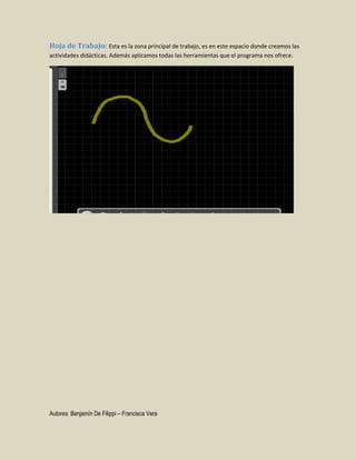 Hoja de Trabajo: Esta es la zona principal de trabajo, es en este espacio donde creamos las
actividades didácticas. Además aplicamos todas las herramientas que el programa nos ofrece.

Autores: Benjamín De Filippi – Francisca Vera

 