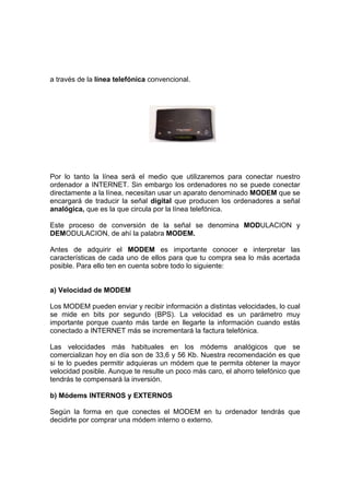 a través de la línea telefónica convencional.




Por lo tanto la línea será el medio que utilizaremos para conectar nuestro
ordenador a INTERNET. Sin embargo los ordenadores no se puede conectar
directamente a la línea, necesitan usar un aparato denominado MODEM que se
encargará de traducir la señal digital que producen los ordenadores a señal
analógica, que es la que circula por la línea telefónica.

Este proceso de conversión de la señal se denomina MODULACION y
DEMODULACION, de ahí la palabra MODEM.

Antes de adquirir el MODEM es importante conocer e interpretar las
características de cada uno de ellos para que tu compra sea lo más acertada
posible. Para ello ten en cuenta sobre todo lo siguiente:


a) Velocidad de MODEM

Los MODEM pueden enviar y recibir información a distintas velocidades, lo cual
se mide en bits por segundo (BPS). La velocidad es un parámetro muy
importante porque cuanto más tarde en llegarte la información cuando estás
conectado a INTERNET más se incrementará la factura telefónica.

Las velocidades más habituales en los módems analógicos que se
comercializan hoy en día son de 33,6 y 56 Kb. Nuestra recomendación es que
si te lo puedes permitir adquieras un módem que te permita obtener la mayor
velocidad posible. Aunque te resulte un poco más caro, el ahorro telefónico que
tendrás te compensará la inversión.

b) Módems INTERNOS y EXTERNOS

Según la forma en que conectes el MODEM en tu ordenador tendrás que
decidirte por comprar una módem interno o externo.
 