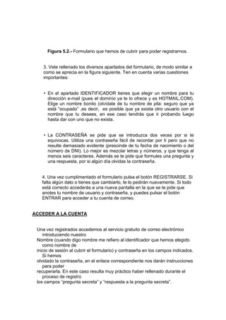 Figura 5.2.- Formulario que hemos de cubrir para poder registrarnos.


    3. Vete rellenado los diversos apartados del formulario, de modo similar a
    como se aprecia en la figura siguiente. Ten en cuenta varias cuestiones
    importantes:


    • En el apartado IDENTIFICADOR tienes que elegir un nombre para tu
      dirección e-mail (pues el dominio ya te lo ofrece y es HOTMAIL.COM).
      Elige un nombre bonito (olvídate de tu nombre de pila: seguro que ya
      está “ocupado” ,es decir, es posible que ya exista otro usuario con el
      nombre que tu desees, en ese caso tendrás que ir probando luego
      hasta dar con uno que no exista.


    • La CONTRASEÑA se pide que se introduzca dos veces por si te
      equivocas. Utiliza una contraseña fácil de recordar por ti pero que no
      resulte demasiado evidente (prescinde de tu fecha de nacimiento o del
      número de DNI). Lo mejor es mezclar letras y números, y que tenga al
      menos seis caracteres. Además se te pide que formules una pregunta y
      una respuesta, por si algún día olvidas la contraseña.


   4. Una vez cumplimentado el formulario pulsa el botón REGISTRARSE. Si
   falta algún dato o tienes que cambiarlo, te lo pedirán nuevamente. Si todo
   está correcto accederás a una nueva pantalla en la que se te pide que
   anotes tu nombre de usuario y contraseña, y puedes pulsar el botón
   ENTRAR para acceder a tu cuenta de correo.


ACCEDER A LA CUENTA


 Una vez registrados accedemos al servicio gratuito de correo electrónico
    introduciendo nuestro
 Nombre (cuando digo nombre me refiero al identificador que hemos elegido
    como nombre de
 inicio de sesión al cubrir el formulario) y contraseña en los campos indicados.
    Si hemos
 olvidado la contraseña, en el enlace correspondiente nos darán instrucciones
    para poder
 recuperarla. En este caso resulta muy práctico haber rellenado durante el
    proceso de registro
 los campos “pregunta secreta” y “respuesta a la pregunta secreta”.
 