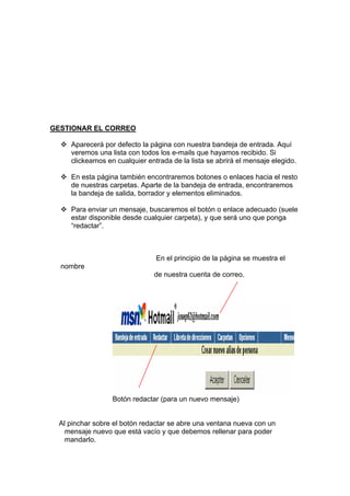 GESTIONAR EL CORREO

    Aparecerá por defecto la página con nuestra bandeja de entrada. Aquí
    veremos una lista con todos los e-mails que hayamos recibido. Si
    clickeamos en cualquier entrada de la lista se abrirá el mensaje elegido.

    En esta página también encontraremos botones o enlaces hacia el resto
    de nuestras carpetas. Aparte de la bandeja de entrada, encontraremos
    la bandeja de salida, borrador y elementos eliminados.

    Para enviar un mensaje, buscaremos el botón o enlace adecuado (suele
    estar disponible desde cualquier carpeta), y que será uno que ponga
    “redactar”.



                               En el principio de la página se muestra el
  nombre
                              de nuestra cuenta de correo.




                 Botón redactar (para un nuevo mensaje)


 Al pinchar sobre el botón redactar se abre una ventana nueva con un
   mensaje nuevo que está vacío y que debemos rellenar para poder
   mandarlo.
 