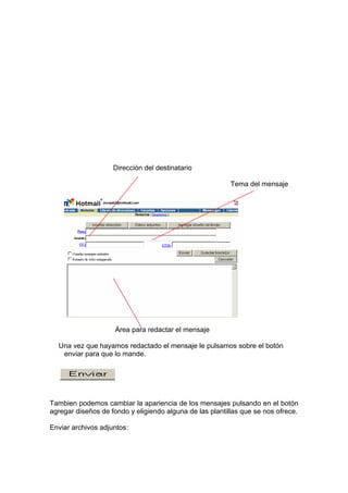Dirección del destinatario

                                                          Tema del mensaje




                     Área para redactar el mensaje

  Una vez que hayamos redactado el mensaje le pulsamos sobre el botón
   enviar para que lo mande.




Tambien podemos cambiar la apariencia de los mensajes pulsando en el botón
agregar diseños de fondo y eligiendo alguna de las plantillas que se nos ofrece.

Enviar archivos adjuntos:
 