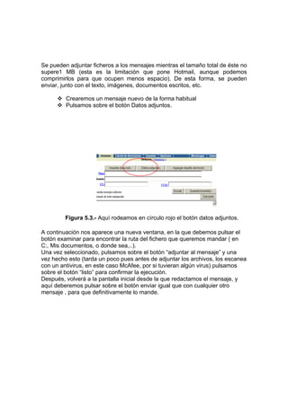 Se pueden adjuntar ficheros a los mensajes mientras el tamaño total de éste no
supere1 MB (esta es la limitación que pone Hotmail, aunque podemos
comprimirlos para que ocupen menos espacio). De esta forma, se pueden
enviar, junto con el texto, imágenes, documentos escritos, etc.

         Crearemos un mensaje nuevo de la forma habitual
         Pulsamos sobre el botón Datos adjuntos.




         Figura 5.3.- Aquí rodeamos en círculo rojo el botón datos adjuntos.

A continuación nos aparece una nueva ventana, en la que debemos pulsar el
botón examinar para encontrar la ruta del fichero que queremos mandar ( en
C:, Mis documentos, o donde sea,..).
Una vez seleccionado, pulsamos sobre el botón “adjuntar al mensaje” y una
vez hecho esto (tarda un poco pues antes de adjuntar los archivos, los escanea
con un antivirus, en este caso McAfee, por si tuvieran algún virus) pulsamos
sobre el botón “listo” para confirmar la ejecución.
Después, volverá a la pantalla inicial desde la que redactamos el mensaje, y
aquí deberemos pulsar sobre el botón enviar igual que con cualquier otro
mensaje , para que definitivamente lo mande.
 