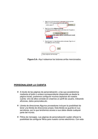 Figura 5.4.- Aquí rodeamos los botones arriba mencionados.




PERSONALIZAR LA CUENTA

    A través de las páginas de personalización, a las que accederemos
    mediante el botón o enlace correspondiente (disponible ya desde la
    página inicial), podremos configurar muchos aspectos de nuestra
    cuenta. Uno de ellos consiste en crearnos un perfil de usuario, indicando
    aficiones, datos personales,etc.

    Libreta de direcciones.Algunos proveedores incluyen la posibilidad de
    tener una libreta de direcciones propia. Esta libreta se guarda en sus
    servidores, por lo que tendremos acceso a sus datos desde cualquier
    parte del mundo.

    Filtros de mensajes. Las páginas de personalización suelen ofrecer la
    posibilidad de configurar filtros para nuestro correo electrónico. Con esta
 