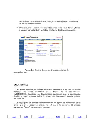 herramienta podemos eliminar o redirigir los mensajes procedentes de
      un remitente determinado.

      Otros servicios. Los servicios añadidos, tales como envío de voz y faxes
      a nuestro buzón también se deben configurar desde estas páginas.




             Figura 5.5.- Página de con las diversas opciones de
personalización




EMOTICONES

   Una forma habitual, de intentar transmitir emociones a la hora de enviar
mensajes de correo electrónico es a través de los denominados
EMOTICONES. Consisten en determinados caracteres que al combinarlos
simulan el rostro humano, indicando emociones, tales como alegría, tristeza,
sorpresa, etc.

   La mayor parte de ellos se confeccionan con los signos de puntuación, de tal
forma que si se observan girando la cabeza a la izquierda 90 grados,
representan "caras" humanas, por ejemplo:




:-)         :-D              :-DD                X-D           :-|           :-(
 