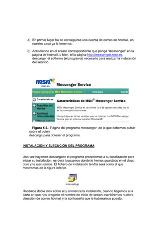 a) En primer lugar ha de conseguirse una cuenta de correo en hotmail, en
      nuestro caso ya la tenemos.

   b) Accediendo en el enlace correspondiente que ponga “messenger” en la
      página de hotmail, o bien, el la página http://messenger.msn.es,
      descargar el software (el programa) necesario para realizar la instalación
      del servicio.




      Figura 5.6.- Página del programa messenger, en la que debemos pulsar
    sobre el botón
    descarga para obtener el programa.


INSTALACIÓN Y EJECUCIÓN DEL PROGRAMA


Una vez hayamos descargado el programa procedemos a su localización para
iniciar su instalación, es decir buscamos donde lo hemos guardado en el disco
duro y lo ejecutamos. El fichero de instalación tendrá será como el que
mostramos en la figura inferior.




Hacemos doble click sobre el y comienza la instalación, cuando llegemos a la
parte en que nos pregunta el nombre de inicio de sesión escribiremos nuestra
dirección de correo hotmail y la contraseña que le hubieramos puesto.
 