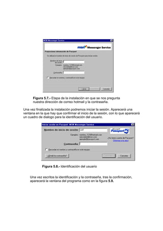 Figura 5.7.- Etapa de la instalación en que se nos pregunta
      nuestra dirección de correo hotmail y la contraseña.

Una vez finalizada la instalación podremos iniciar la sesión. Aparecerá una
ventana en la que hay que confirmar el inicio de la sesión, con lo que aparecerá
un cuadro de dialogo para la identificación del usuario.




             Figura 5.8.- Identificación del usuario


    Una vez escritos la identificación y la contraseña, tras la confirmación,
    aparecerá la ventana del programa como en la figura 5.9.
 
