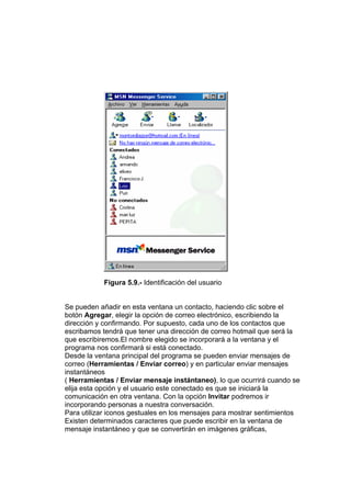 Figura 5.9.- Identificación del usuario


Se pueden añadir en esta ventana un contacto, haciendo clic sobre el
botón Agregar, elegir la opción de correo electrónico, escribiendo la
dirección y confirmando. Por supuesto, cada uno de los contactos que
escribamos tendrá que tener una dirección de correo hotmail que será la
que escribiremos.El nombre elegido se incorporará a la ventana y el
programa nos confirmará si está conectado.
Desde la ventana principal del programa se pueden enviar mensajes de
correo (Herramientas / Enviar correo) y en particular enviar mensajes
instantáneos
( Herramientas / Enviar mensaje instántaneo), lo que ocurrirá cuando se
elija esta opción y el usuario este conectado es que se iniciará la
comunicación en otra ventana. Con la opción Invitar podremos ir
incorporando personas a nuestra conversación.
Para utilizar iconos gestuales en los mensajes para mostrar sentimientos
Existen determinados caracteres que puede escribir en la ventana de
mensaje instantáneo y que se convertirán en imágenes gráficas,
 