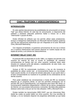 CHAT, TELEFONÍA Y VIDEOCONFERENCIA

INTRODUCCIÓN
   En este capítulo descubriremos las posibilidades de comunicación en tiempo
"real” que ofrece Internet. En este tipo de comunicación, si disponemos del
software y hardware adecuado podremos hablar e incluso ver a otros
"cibernautas" o grupos de ellos.

  Existe infinidad de software que nos permite utilizar estas prestaciones,
aunque si trabajarmos habitualmente con Microsoft Internet Explorer podemos
usar las dos aplicaciones específicas que van integradas en la suite: Microsoft
Chat y Microsoft Neetmeting.

   Con respecto al hardware, si queremos comunicarnos de viva voz e incluso
ver a nuestros interlocutores será preciso disponer en nuestro equipo de una
tarjeta de sonido y una cámara de videoconferencia.

INTERNET RELAY CHAT: IRC
   El protocolo IRC se desarrolló en el año 1988, y su objetivo era permitir a los
usuarios de Internet de todo el mundo la posibilidad de mantener
conversaciones en tiempo real con otros usuarios, pudiendo éstos estar
situados en cualquier punto del planeta y estableciendo, de este modo, una
especie de "tertulia electrónica".

   Aunque el IRC ha evolucionado muchísimo y hoy en día incorpora la
posibilidad de utilizar sonido real , el funcionamiento básico es muy simple:
Cada usuario escribe, en el campo de entrada adecuado, lo que quiere decir y
el texto correspondiente se mostrará en la pantalla de los ordenadores de los
demás usuarios.

   Para poder establecer las conversaciones a través del IRC es necesario
disponer de un programa cliente, el cual nos permitirá conectarnos con el
servidor IRC que le especifiquemos. Los programas para hacer IRC tienen un
funcionamiento totalmente independiente y distinto de los típicos navegadores
de Internet, con sus propias instrucciones y comandos. De todos ellos podemos
destacar sobre todo a dos por ser los más utilizados: mIRC y Microsoft Chat.

  Existen también los denominados WEB CHAT, que son direcciones Web,
desde las cuales se puede hablar con otros usuarios. Son muy sencillos de
manejar, y no es necesario disponer de programas adicionales ya que basta
 