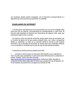 con contactar, desde nuestro navegador, con la dirección correspondiente e ir
siguiendo las instrucciones que aparecen en pantalla.


 CHARLANDO EN INTERNET

   A continuación describiremos el funcionamiento de uno de los múltiples Web
Chat que hay en Internet, concretamente el correspondiente a Latin Chat. Al
final de este apartado te daremos las direcciones de algunos más, para que
practiques luego tú por tu cuenta.

   Un chat es como una sala de reuniones donde quien entra se encuentra con
un montón de gente con la que puede compartir texto, voz, vídeo o programas
desde su ordenador. La sala es un servidor donde tu envías lo que quieres
transmitir y él se encarga de reenviarlo en tiempo real a los restantes chateros
o a uno de ellos en concreto (en el caso de que el chat admita privados),


  Empecemos nuestra primera práctica de CHAT

1.      Accede en primer lugar a la dirección Web desde la que realizarás el
chat. En este caso accedemos a Latin Chat (www.latinchat.com) y pulsamos el
enlace “España” dentro del Area Amarilla
(http://www.latinchat.com/latinamarilla.html). Podríamos haber accedido a
cualquiera de las otras salas pero en este caso accedemos a la de España. En
unos instantes accederemos a la página de entrada al chat.
 
