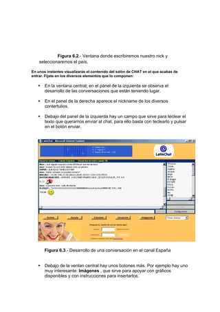 Figura 6.2.- Ventana donde escribiremos nuestro nick y
    seleccionaremos el país.

En unos instantes visualizarás el contenido del salón de CHAT en el que acabas de
entrar. Fíjate en los diversos elementos que lo componen:

       En la ventana central, en el panel de la izquierda se observa el
       desarrollo de las conversaciones que están teniendo lugar.

       En el panel de la derecha aparece el nickname de los diversos
       contertulios.

       Debajo del panel de la izquierda hay un campo que sirve para teclear el
       texto que queramos enviar al chat, para ello basta con teclearlo y pulsar
       en el botón enviar.




       Figura 6.3.- Desarrollo de una conversación en el canal España


       Debajo de la ventan central hay unos botones más. Por ejemplo hay uno
       muy interesante: Imágenes , que sirve para apoyar con gráficos
       disponibles y con instrucciones para insertarlos.
 