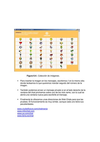 Figura 6.4.- Colección de imágenes.

  Para insertar la imagen en los mensajes, escribimos // en la mismo sitio
  donde tecleamos lo que queremos mandar seguido del número de la
  imagen.

  También podemos enviar un mensaje privado si en el lado derecho de la
  ventana del chat pinchamos sobre uno de los nick name, con lo cual se
  abrirá una ventana nueva para escribirle el mensaje.

  Finalmente te ofrecemos unas direcciones de Web Chats para que las
  pruebes. El funcionamiento es muy similar, aunque cada uno tiene sus
  peculiaridades.

www.ciudadfutura.com/chatmania
www.inforchat.com
www.ya.com/chat
www.terra.es/chat
 
