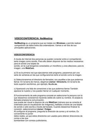 VIDEOCONFERENCIA: NetMeeting
NetMeeting es un programa que se instala con Windows y permite realizar
compartición de datos entre dos ordenadores. Vamos a ver dos de sus
principales aplicaciones.


VIDEOCONFERENCIA

A través de Internet dos personas se pueden conectar entre sí compartiendo
tanto imagen como sonido. Para ello deben disponer de los medios necesarios:
para el sonido una tarjeta de
sonido, en la cual tengamos conectados un micrófono y unos altavoces; para la
imagen, una WebCam.

a) Si es la primera vez que ejecutamos este programa, pasaremos por una
serie de ventanas en las que configuraremos tanto el sonido como la imagen.

b) Seleccionaremos el directorio de llamadas; son aquéllas a las que podemos
llamar. En la barra de menús, elegimos Llamar / Directorio. En la barra de
texto superior escribimos, por ejemplo, lis.ctv.es.

c) Aparecerá una lista de conexiones a las que podemos llamar.También
aparece la nuestra y nos pueden llamar en cualquier momento.

El funcionamiento de este programa consiste en seleccionar la persona con la
que deseamos conectarnos haciendo doble-clic sobre su nombre. Si acepta la
llamada empieza la comunicación,
que puede ser visual si dispone de una WebCam (cámara que se conecta al
ordenador para la visualización de imágenes), hablada a través de una tarjeta
de sonido o sólo escrita a través del teclado. Cuando deseemos finalizar la
conexión, seleccionamos Llamar / Colgar.
Al configurar el programa, pregunta la dirección de correo y el nombre. Es
conveniente no poner
datos reales, ya que estos directorios son usados para obtener direcciones de
correo a las que
bombardear con correos publicitarios.
 
