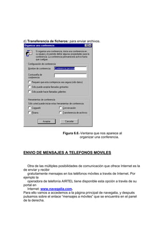 d) Transferencia de ficheros: para enviar archivos.




                           Figura 6.6.-Ventana que nos aparece al
                                      organizar una conferencia.



ENVIO DE MENSAJES A TELEFONOS MOVILES


   Otra de las múltiples posibilidades de comunicación que ofrece Internet es la
de enviar y recibir
   gratuitamente mensajes en los teléfonos móviles a través de Internet. Por
ejemplo la
   operadora de telefonía AIRTEL tiene disponible esta opción a través de su
portal en
   Internet: www.navegalia.com.
Para ello vamos a accedemos a la página principal de navegalia, y después
pulsamos sobre el enlace “mensajes a móviles” que se encuentra en el panel
de la derecha.
 