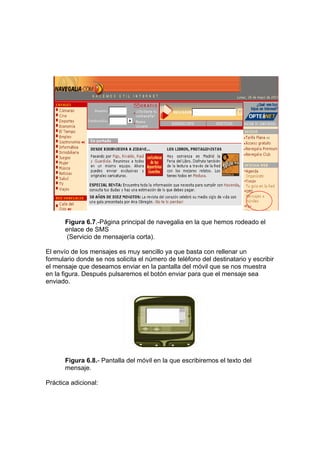 Figura 6.7.-Página principal de navegalia en la que hemos rodeado el
       enlace de SMS
        (Servicio de mensajería corta).

El envío de los mensajes es muy sencillo ya que basta con rellenar un
formulario donde se nos solicita el número de teléfono del destinatario y escribir
el mensaje que deseamos enviar en la pantalla del móvil que se nos muestra
en la figura. Después pulsaremos el botón enviar para que el mensaje sea
enviado.




       Figura 6.8.- Pantalla del móvil en la que escribiremos el texto del
       mensaje.

Práctica adicional:
 