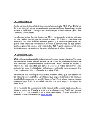 LA CONEXIÓN RDSI

Existe un tipo de línea telefónica especial denominada RDSI (Red Digital de
Servicios Integrados) que se puede contratar con telefónica. la cual nos permite
acceder a INTERNET a mayor velocidad que por la línea normal (RTC, Red
Telefónica Conmutada).

La velocidad actual de esta línea es de 64K, y para acceder a ella se utiliza en
vez del módem una tarjeta de comunicaciones.. El único inconveniente que
tiene usar una línea RDSI es el coste, puesto que resulta un poco más cara
que la línea telefónica convencional. Además si combinamos los dos canales
que tiene podemos obtener una velocidad de 128 K. pero nos consumirá como
si estuviésemos haciendo dos llamadas telefónicas al mismo tiempo.


LA CONEXIÓN ADSL

ADSL (Línea de abonado Digital Asimétrica) es una tecnología de módem que
transforma las líneas telefónicas o el par de cobre de¡ abonado en líneas de
alta velocidad permanentemente establecidas. ADSL facilita el acceso a
Internet de alta velocidad así como el acceso a redes corporativas para
aplicaciones como el teletrabajo y aplicaciones multimedia como juegos on-line,
vídeo on demand, videoconferencia, voz sobre IP etc.

Para utilizar esta tecnología necesitamos módems ADSL que son distintos de
los módems convencionales. La velocidad que se puede conseguir es mayo, en
sentido RedUsuario que en sentido Usuario-Red. En el primer caso se pueden
conseguir hasta 2 Mb de velocidad, mientras que en el segundo no supera los
300 Kbits/s.

En el momento de confeccionar este manual, este servicio estaba dando sus
primeros pasos en España y lo ofrecía exclusivamente Telefónica, aunque
poco a poco ; irá extendiéndose a otros operadores. Puedes consultar las
tarifas en la Web de Telefónica: www.terra.es
 