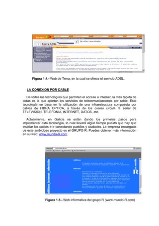 Figura 1.4.- Web de Terra, en la cual se ofrece el servicio ADSL.


  LA CONEXION POR CABLE

   De todas las tecnologías que permiten el acceso a Internet, la más rápida de
todas es la que aportan los servicios de telecomunicaciones por cabie. Esta
tecnología se basa en la utilización de una infraestructura compuesta por
cables de FIBRA OPTICA, a través de los cuales circula !a señal de
TELEVISION, TELEFONIA, INTERNET, DATOS, etc.

   Actualmente, en Galicia se están dando los primeros pasos para
implementar esta tecnología, lo cual llevará algún tiempo puesto que hay que
instalar los cables e ir conectando pueblos y ciudades. La empresa encargada
de este ambicioso proyecto es el GRUPO R. Puedes obtener más información
en su web: www.mundo-R.com.




               Figura 1.5.- Web informativa del grupo R (www.mundo-R.com)
 