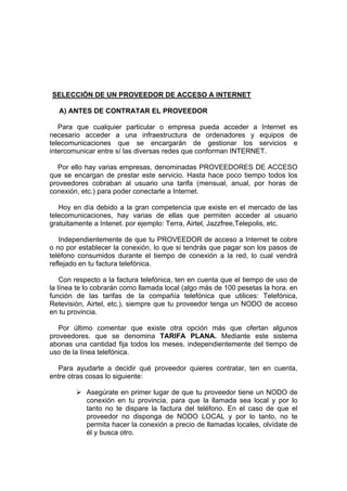 SELECCIÓN DE UN PROVEEDOR DE ACCESO A INTERNET

  A) ANTES DE CONTRATAR EL PROVEEDOR

   Para que cualquier particular o empresa pueda acceder a Internet es
necesario acceder a una infraestructura de ordenadores y equipos de
telecomunicaciones que se encargarán de gestionar los servicios e
intercomunicar entre sí las diversas redes que conforman INTERNET.

  Por ello hay varias empresas, denominadas PROVEEDORES DE ACCESO
que se encargan de prestar este servicio. Hasta hace poco tiempo todos los
proveedores cobraban al usuario una tarifa (mensual, anual, por horas de
conexión, etc.) para poder conectarle a Internet.

   Hoy en día debido a la gran competencia que existe en el mercado de las
telecomunicaciones, hay varias de ellas que permiten acceder al usuario
gratuitamente a Intenet. por ejemplo: Terra, Airtel, Jazzfree,Telepolis, etc.

   Independientemente de que tu PROVEEDOR de acceso a Internet te cobre
o no por establecer la conexión, lo que si tendrás que pagar son los pasos de
teléfono consumidos durante el tiempo de conexión a la red, lo cual vendrá
reflejado en tu factura telefónica.

    Con respecto a la factura telefónica, ten en cuenta que el tiempo de uso de
la línea te lo cobrarán como llamada local (algo más de 100 pesetas la hora. en
función de las tarifas de la compañía telefónica que utilices: Telefónica,
Retevisión, Airtel, etc.), siempre que tu proveedor tenga un NODO de acceso
en tu provincia.

   Por último comentar que existe otra opción más que ofertan algunos
proveedores. que se denomina TARIFA PLANA. Mediante este sistema
abonas una cantidad fija todos los meses, independientemente del tiempo de
uso de la línea telefónica.

   Para ayudarte a decidir qué proveedor quieres contratar, ten en cuenta,
entre otras cosas lo siguiente:

           Asegúrate en primer lugar de que tu proveedor tiene un NODO de
           conexión en tu provincia, para que la llamada sea local y por lo
           tanto no te dispare la factura del teléfono. En el caso de que el
           proveedor no disponga de NODO LOCAL y por lo tanto, no te
           permita hacer la conexión a precio de llamadas locales, olvídate de
           él y busca otro.
 