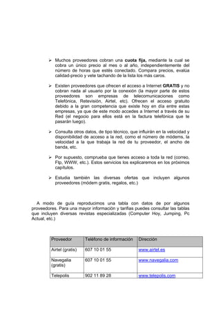 Muchos proveedores cobran una cuota fija, mediante la cual se
           cobra un único precio al mes o al año, independientemente del
           número de horas que estés conectado. Compara precios, evalúa
           calidad-precio y vete tachando de la lista los más caros.

           Existen proveedores que ofrecen el acceso a Internet GRATIS y no
           cobran nada al usuario por la conexión (la mayor parte de estos
           proveedores son empresas de telecomunicaciones como
           Telefónica, Retevisión, Airtel, etc). Ofrecen el acceso gratuito
           debido a la gran competencia que existe hoy en día entre estas
           empresas, ya que de este modo accedes a Internet a través de su
           Red (el negocio para ellos está en la factura telefónica que te
           pasarán luego).

           Consulta otros datos, de tipo técnico, que influirán en la velocidad y
           disponibilidad de acceso a la red, como el número de módems, la
           velocidad a la que trabaja la red de tu proveedor, el ancho de
           banda, etc.

           Por supuesto, comprueba que tienes acceso a toda la red (correo,
           Ftp, WWW, etc.). Estos servicios los explicaremos en los próximos
           capítulos.

           Estudia también las diversas ofertas que incluyen algunos
           proveedores (módem gratis, regalos, etc.)



  A modo de guía reproducimos una tabla con datos de por algunos
proveedores. Para una mayor información y tarifias puedes consultar las tablas
que incluyen diversas revistas especializadas (Computer Hoy, Jumping, Pc
Actual, etc.)



         Proveedor         Teléfono de información    Dirección

         Airtel (gratis)   607 10 01 55               www.airtel.es

         Navegalia         607 10 01 55               www.navegalia.com
         (gratis)

         Telepolis         902 11 89 28               www.telepolis.com
 