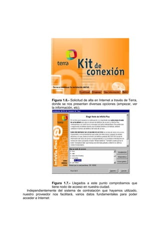 Figura 1.6.- Solicitud de alta en Internet a través de Terra,
                  donde se nos presentan diversas opciones (empezar, ver
                  la información, etc).




                    Figura 1.7.- Llegados a este punto comprobamos que
                    tiene nodo de acceso en nuestra ciudad.
  Independientemente del sistema de contratación que hayamos utilizado,
nuestro proveedor nos facilitará, varios datos fundamentales para poder
acceder a Internet:
 