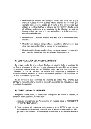 Un número de teléfono para conectar con su Red y que será el que
          marcará nuestro módem cuando intente realizar la conexión (por
          ejemplo para acceder desde La Coruña a los proveedores que
          utilicen la red Infovía Plus el teléfono es 981 165000). Fíjate como
          el teléfono pertenece a la provincia de La Coruña, lo cual es
          imprescindible para que el consumo telefónico te lo facturen luego
          como llamadas locales.

          Un nombre o LOGIN de entrada a la Red, que te identificará como
          usuario.

          Una clave de acceso, compuesta por caracteres alfanuméricos que
          sirve para que nadie utilice tu cuenta sin tu autorización.

          Una dirección de correo electrónico para que puedas comunicarte
          con cualquier usuario de Internet a través de este servicio.



  C) CONFIGURACIÓN DEL ACCESO A INTERNET

   La mayor parte de proveedores facilitan al usuario todo el proceso de
configurar el acceso a Internet, ya que disponen de unos Kits de conexión,
consistentes normalmente en un CD-Rom que hay que introducir en el
ordenador y que se encarga de instalar los programas y configurarlos
automáticamente, teniendo el usuario únicamente que introducir su nombre de
usuario, contraseña y poco más.

    Si el proveedor que contratas no dispone de estos Kits, tendrás que
configurar manualmente tu mismo la conexión, siguiendo las instrucciones que
te indique el proveedor.


  D) CONECTANDO CON INTERNET

  Llegados a este punto, si tienes bien configurado tu acceso a Internet, la
conexión es muy sencilla, bastará con:

  1. Ejecutar el programa de Navegación, en nuestro caso el MICROSOFT
     INTERNET EXPLORER.

  2. Tras cargarse el programa, automáticamente el MODEM que tengas
     instalado en tu ordenador intentará marcar el número de teléfono de tu
     proveedor de Acceso. Posiblemente escucharás el sonido que emite el
 