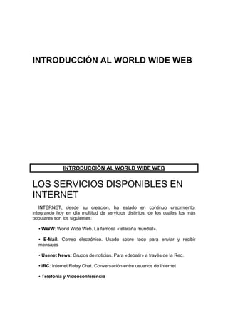 INTRODUCCIÓN AL WORLD WIDE WEB




              INTRODUCCIÓN AL WORLD WIDE WEB


LOS SERVICIOS DISPONIBLES EN
INTERNET
   INTERNET, desde su creación, ha estado en continuo crecimiento,
integrando hoy en día multitud de servicios distintos, de los cuales los más
populares son los siguientes:

  • WWW: World Wide Web. La famosa «telaraña mundial».

  • E-Mail: Correo electrónico. Usado sobre todo para enviar y recibir
  mensajes

  • Usenet News: Grupos de noticias. Para «debatir» a través de la Red.

  • IRC: Internet Relay Chat. Conversación entre usuarios de Internet

  • Telefonía y Videoconferencia
 
