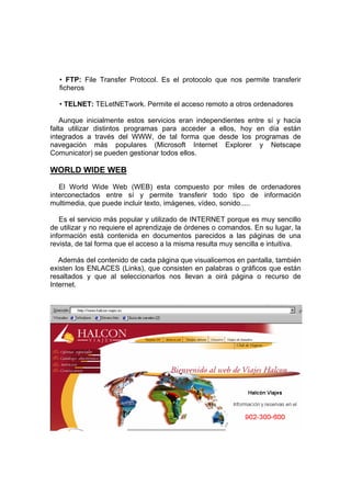 • FTP: File Transfer Protocol. Es el protocolo que nos permite transferir
  ficheros

  • TELNET: TELetNETwork. Permite el acceso remoto a otros ordenadores

    Aunque inicialmente estos servicios eran independientes entre sí y hacía
falta utilizar distintos programas para acceder a ellos, hoy en día están
integrados a través del WWW, de tal forma que desde los programas de
navegación más populares (Microsoft Internet Explorer y Netscape
Comunicator) se pueden gestionar todos ellos.

WORLD WIDE WEB
   El World Wide Web (WEB) esta compuesto por miles de ordenadores
interconectados entre sí y permite transferir todo tipo de información
multimedia, que puede incluir texto, imágenes, vídeo, sonido.....

   Es el servicio más popular y utilizado de INTERNET porque es muy sencillo
de utilizar y no requiere el aprendizaje de órdenes o comandos. En su lugar, la
información está contenida en documentos parecidos a las páginas de una
revista, de tal forma que el acceso a la misma resulta muy sencilla e intuitiva.

   Además del contenido de cada página que visualicemos en pantalla, también
existen los ENLACES (Links), que consisten en palabras o gráficos que están
resaltados y que al seleccionarlos nos llevan a oirá página o recurso de
Internet.
 