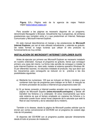 Figura 2.1.- Página web de            la   agencia   de   viajes   “Halcón
      viajes”(www.halcon-viajes.es).


   Para acceder a las páginas es necesario disponer de un programa,
denominado Navegador o Browser. Actualmente hay 2 programas, de similares
prestaciones que compiten entre sí y que predominan en Internet, Netscape
Comunicator y Microsoft Internet Explorer.

   En este manual describiremos el manejo y las prestaciones de Microsoft
Internet Explorer, por ser el más utilizado actualmente, y además es gratuito.
De todas formas si luego tuvieras que utilizar el otro producto su
funcionamiento es muy similar.

INSTALACION DE MICROSOFT INTERNET EXPLORER SUITE

   Antes de ejecutar por primera vez Microsoft Explorer es necesario instalarlo
en nuestro ordenador. Aunque el programa es gratuito, tienes que conseguir
primero una copia del mismo. La forma más sencilla de conseguir e instalar la
suite Internet Explorer es, claro está, instalar el sistema operativo Windows 98.
Si por diferentes razones, no estuviera instalado el producto, hay que decir que
los mecanismos para conseguirlo se reducen en la práctica a las dos
posibilidades siguientes:


  a) Mediante los numerosos CD que se incluyen en libros y revistas y que
     contienen todo tipo de programas para trabajar en la Red. A menudo es
     el mismo proveedor de acceso a Internet el que proporciona este CD.

  b) Si ya tienes conexión a Internet puedes acceder con tu navegador a la
     página de Microsoft España (www.microsoft.com/spain) y desde allí
     transferir los ficheros a tu ordenador. El único inconveniente que tiene
     este sistema es que el tiempo empleado en copiarse los ficheros a tu
     ordenador puede durar varias horas (depende de lo saturada que esté la
     Red en ese momento y de la velocidad de tu módem).


  También si lo deseas, desde la página de Microsoft puedes solicitar que te
envíen por correo convencional el CD-ROM con el programa (te costará algo
más de mil pesetas).

  Si dispones del CD-ROM con el programa puedes ejecutar directamente
desde él todo el proceso de instalación.
 