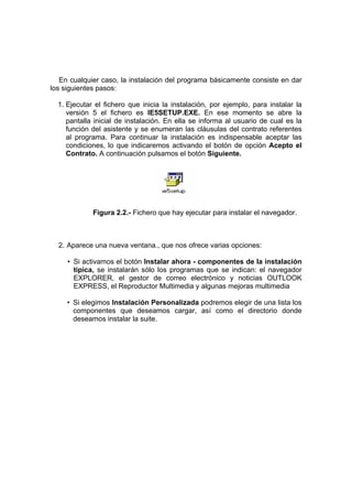 En cualquier caso, la instalación del programa básicamente consiste en dar
los siguientes pasos:

  1. Ejecutar el fichero que inicia la instalación, por ejemplo, para instalar la
     versión 5 el fichero es IE5SETUP.EXE. En ese momento se abre la
     pantalla inicial de instalación. En ella se informa al usuario de cual es la
     función del asistente y se enumeran las cláusulas del contrato referentes
     al programa. Para continuar la instalación es indispensable aceptar las
     condiciones, lo que indicaremos activando el botón de opción Acepto el
     Contrato. A continuación pulsamos el botón Siguiente.




             Figura 2.2.- Fichero que hay ejecutar para instalar el navegador.



  2. Aparece una nueva ventana., que nos ofrece varias opciones:

     • Si activamos el botón Instalar ahora - componentes de la instalación
       típica, se instalarán sólo los programas que se indican: el navegador
       EXPLORER, el gestor de correo electrónico y noticias OUTLOOK
       EXPRESS, el Reproductor Multimedia y algunas mejoras multimedia

     • Si elegimos Instalación Personalizada podremos elegir de una lista los
       componentes que deseamos cargar, así como el directorio donde
       deseamos instalar la suite.
 