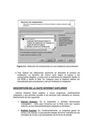 Figura 2.3.- Selección de componentes en una instalación personalizada.


  3. Tras realizar las selecciones oportunas se ejecutará el proceso de
     instalación. La duración del mismo varía según el equipo y los
     componentes elegidos, y sobre todo si realizamos la instalación desde un
     CD ROM o desde la Red. En cualquier caso el Sistema deberá ser
     reinicializado para actualizarse y dar por finalizada la instalación.


DESCRIPCIÓN DE LA SUITE INTERNET EXPLORER

   Internet Explorer Suite engloba a varios programas, perfectamente
integrados y que permiten acceder a los servicios más utilizados en Internet.
Básicamente son los siguientes

     •   Internet Explorer: Es el explorador o también denominado
         «navegador» , tanto para movernos por la Web como por nuestro
         sistema, ya que está perfectamente integrado en Windows.

     •   Outlook Express: Es, fundamentalmente, un programa gestor de
         correo y de noticias, lo que permite trabajar de forma unificada con los
         mensajes de correo y los procedentes de los foros de debate.
 