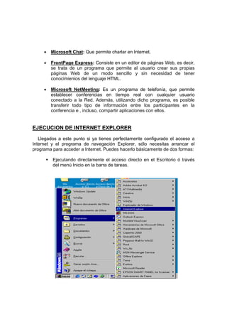 •   Microsoft Chat: Que permite charlar en Internet.

     •   FrontPage Express: Consiste en un editor de páginas Web, es decir,
         se trata de un programa que permite al usuario crear sus propias
         páginas Web de un modo sencillo y sin necesidad de tener
         conocimienios del lenguaje HTML.

     •   Microsoft NetMeeting: Es un programa de telefonía, que permite
         establecer conferencias en tiempo real con cualquier usuario
         conectado a la Red. Además, utilizando dicho programa, es posible
         transferir todo tipo de información entre los participantes en la
         conferencia e , incluso, compartir aplicaciones con ellos.


EJECUCION DE INTERNET EXPLORER
   Llegados a este punto si ya tienes perfectamente configurado el acceso a
Internet y el programa de navegación Explorer, sólo necesitas arrancar el
programa para acceder a Internet. Puedes hacerlo básicamente de dos formas:

         Ejecutando directamente el acceso directo en el Escritorio ó través
         del menú Inicio en la barra de tareas.
 