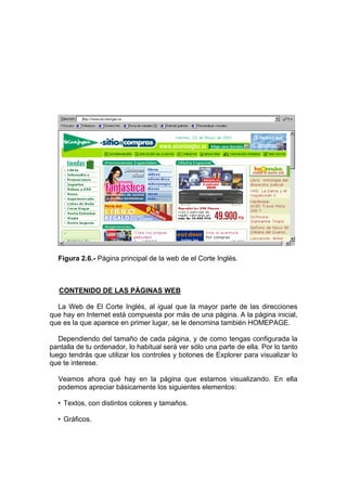 Figura 2.6.- Página principal de la web de el Corte Inglés.



   CONTENIDO DE LAS PÁGINAS WEB

  La Web de El Corte Inglés, al igual que la mayor parte de las direcciones
que hay en Internet está compuesta por más de una página. A la página inicial,
que es la que aparece en primer lugar, se le denomina también HOMEPAGE.

   Dependiendo del tamaño de cada página, y de como tengas configurada la
pantalla de tu ordenador, lo habitual será ver sólo una parte de ella. Por lo tanto
luego tendrás que utilizar los controles y botones de Explorer para visualizar lo
que te interese.

  Veamos ahora qué hay en la página que estamos visualizando. En ella
  podemos apreciar básicamente los siguientes elementos:

  • Textos, con distintos colores y tamaños.

  • Gráficos.
 