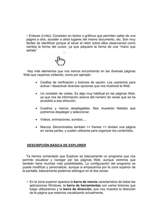 • Enlaces (Links): Consisten en textos o gráficos que permiten saltar de una
  página a otra, acceder a otros lugares del mismo documento, etc. Son muy
  fáciles de identificar porque al situar el ratón sobre ellos observamos como
  cambia la forma del cursor, ya que adquiere la forma de una “mano que
  señala”




  Hay más elementos que nos iremos encontrando en las diversas páginas
Web que vayamos visitando, como por ejemplo:

        •   Casillas de verificación y botones de opción. Los usaremos para
            activar / desactivar diversas opciones que nos mostrará la Web.

        •   Un contador de visitas. Es algo muy habitual en las páginas Web,
            ya que nos da información acerca del número de veces que se ha
            accedido a esa dirección.

        •   Cuadros y menús desplegables. Nos muestran listados que
            podremos desplegar y seleccionar.

        •   Videos, animaciones, sonidos.....

        •   Marcos. Denominados también << frames >> dividen una página
            en varias partes, y suelen utilizarse para organizar los contenidos.



   DESCRIPCIÓN BÁSICA DE EXPLORER


   Ya hemos comentado que Explorer es básicamente un programa que nos
permite visualizar y navegar por las páginas Web, aunque veremos que
también tiene muchas más posibilidades. La configuración del programa se
puede modificar y personalizar, aunque si empezamos por la zona superior de
la pantalla, básicamente podemos distinguir en él dos zonas:


  • En la zona superior aparece la barra de menús característica de todas las
    aplicaciones Windows, la barra de herramientas con varios botones que
    luego utilizaremos y la barra de dirección, que nos muestra la dirección
    de la página que estamos visualizando actualmente,
 