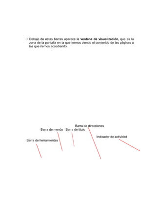 • Debajo de estas barras aparece la ventana de visualización, que es la
  zona de la pantalla en la que iremos viendo el contenido de las páginas a
  las que iremos accediendo.




                               Barra de direcciones
         Barra de menús Barra de titulo

                                                Indicador de actividad
Barra de herramientas
 
